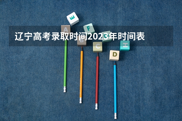 辽宁高考录取时间2023年时间表 辽宁高考填报志愿时间和截止时间