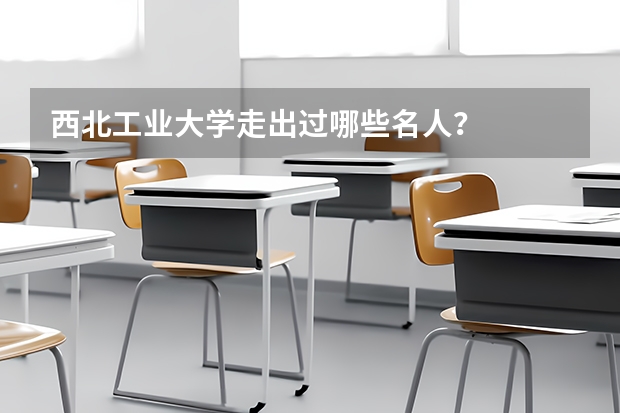 西北工业大学走出过哪些名人？