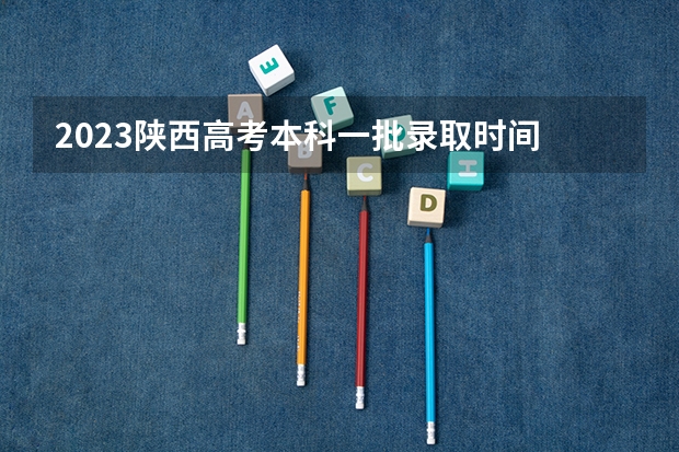 2023陕西高考本科一批录取时间 陕西高考录取时间