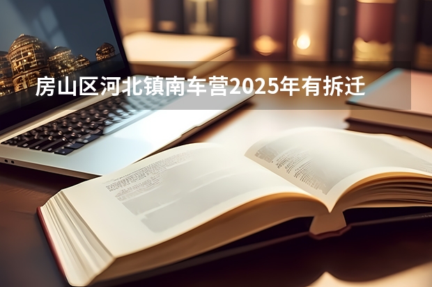 房山区河北镇南车营2025年有拆迁计划吗