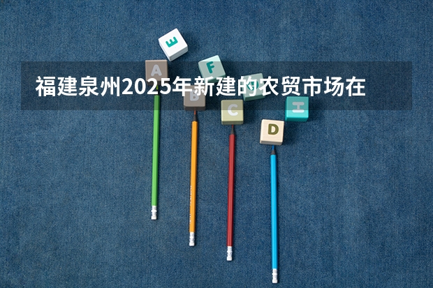 福建泉州2025年新建的农贸市场在哪些区域招商