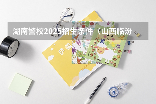 湖南警校2025招生条件（山西临汾警校招生条件）