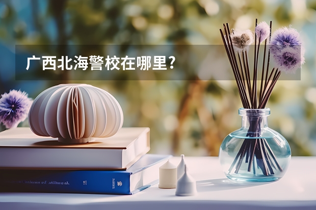 广西北海警校在哪里?