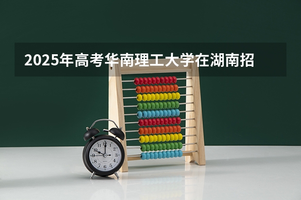 2025年高考华南理工大学在湖南招生计划