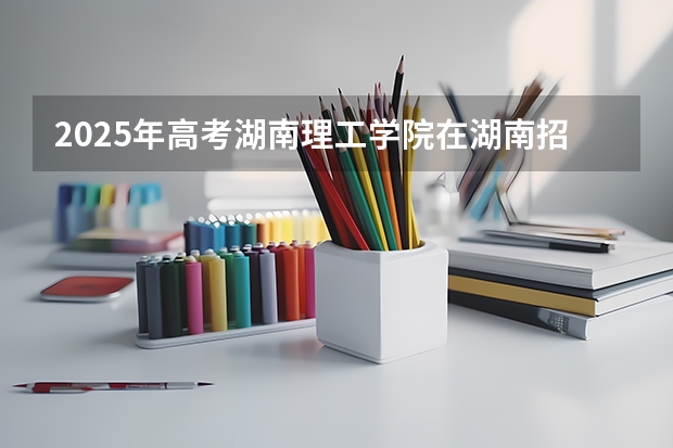 2025年高考湖南理工学院在湖南招生计划