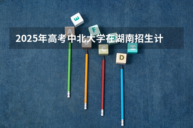 2025年高考中北大学在湖南招生计划