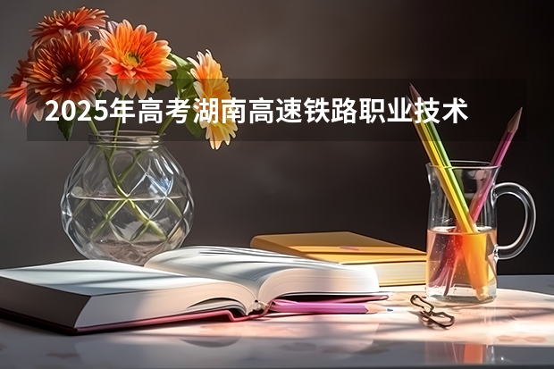2025年高考湖南高速铁路职业技术学院在广东招生计划