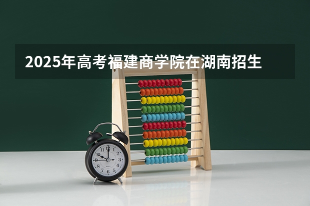 2025年高考福建商学院在湖南招生计划