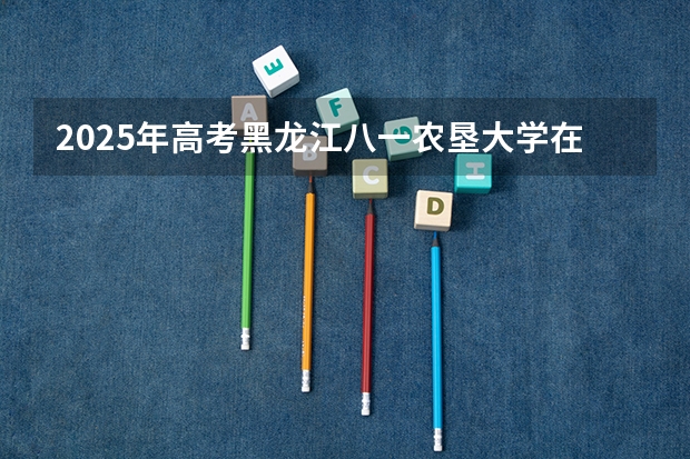 2025年高考黑龙江八一农垦大学在安徽招生计划