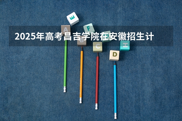 2025年高考昌吉学院在安徽招生计划