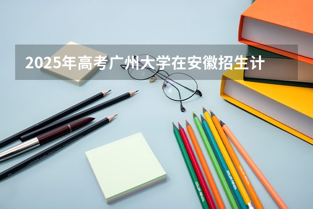 2025年高考广州大学在安徽招生计划