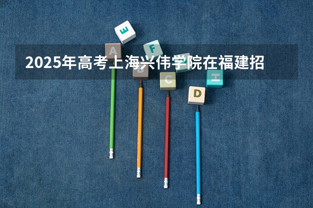 2025年高考上海兴伟学院在福建招生计划（2026年参考）