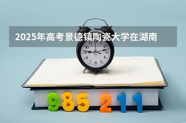 2025年高考景德镇陶瓷大学在湖南投档分数线详解