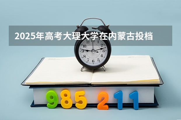 2025年高考大理大学在内蒙古投档分数线详解