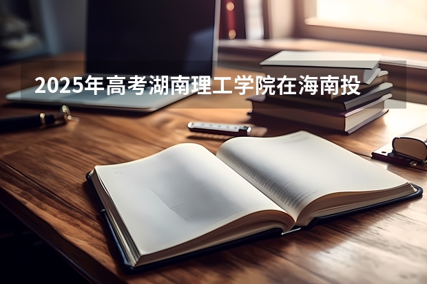 2025年高考湖南理工学院在海南投档分数线详解