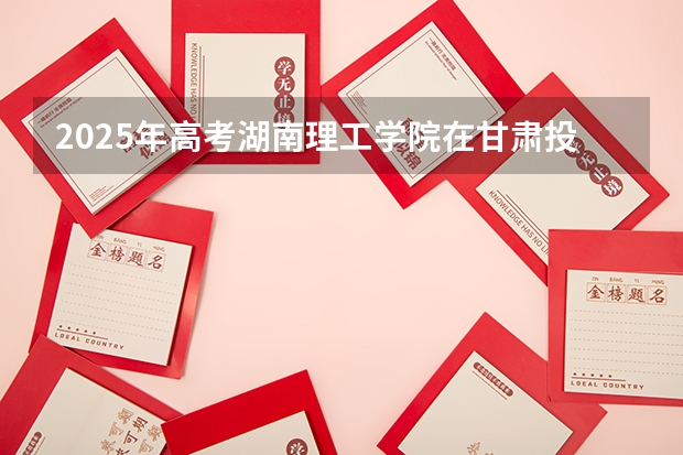 2025年高考湖南理工学院在甘肃投档分数线详解