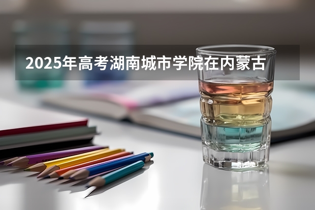 2025年高考湖南城市学院在内蒙古投档分数线详解