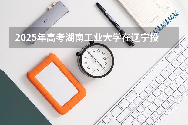 2025年高考湖南工业大学在辽宁投档分数线详解