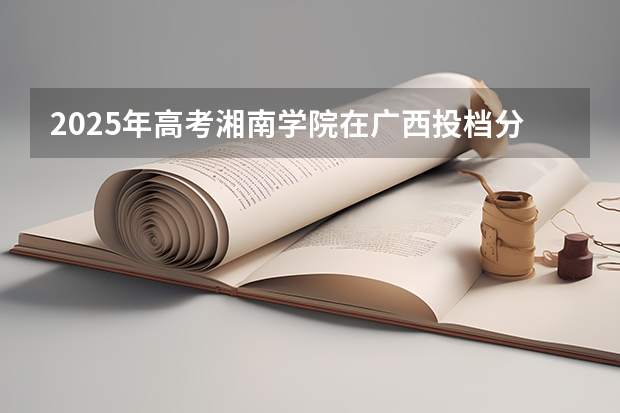 2025年高考湘南学院在广西投档分数线详解