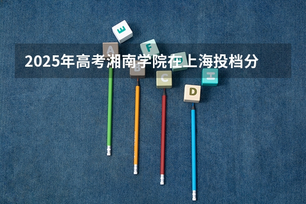 2025年高考湘南学院在上海投档分数线详解