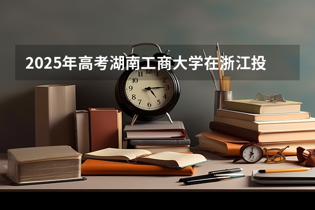 2025年高考湖南工商大学在浙江投档分数线详解