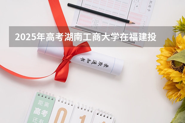 2025年高考湖南工商大学在福建投档分数线详解