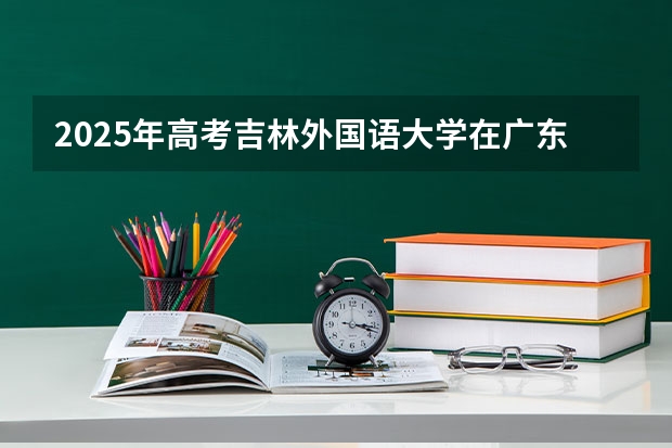 2025年高考吉林外国语大学在广东投档分数线详解