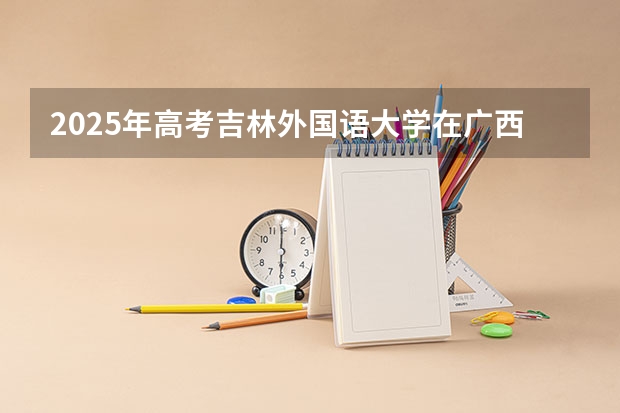 2025年高考吉林外国语大学在广西投档分数线详解
