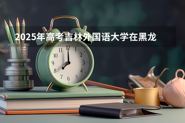 2025年高考吉林外国语大学在黑龙江投档分数线详解