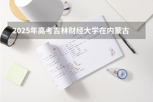 2025年高考吉林财经大学在内蒙古投档分数线详解