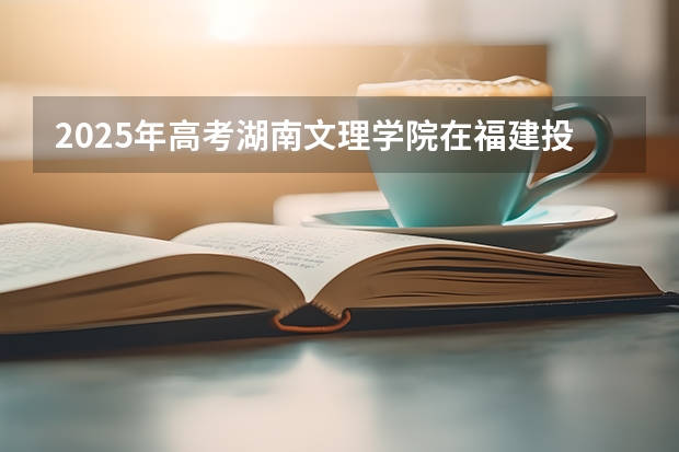 2025年高考湖南文理学院在福建投档分数线详解