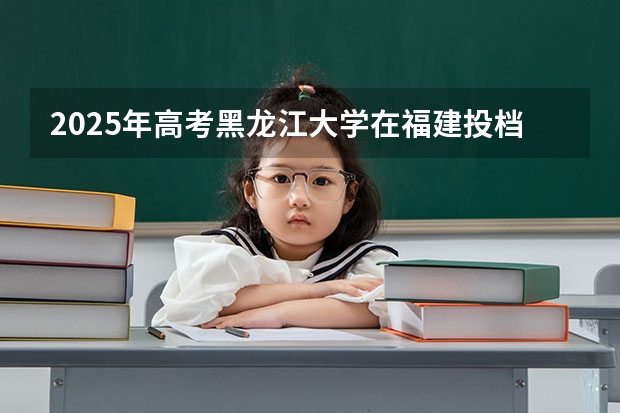 2025年高考黑龙江大学在福建投档分数线详解