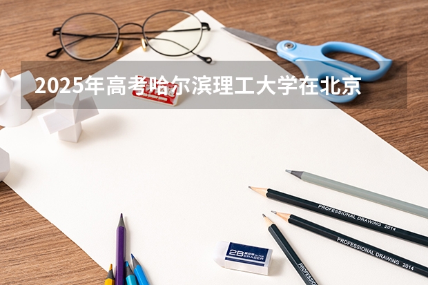 2025年高考哈尔滨理工大学在北京投档分数线详解
