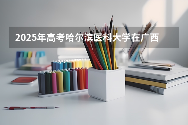 2025年高考哈尔滨医科大学在广西投档分数线详解