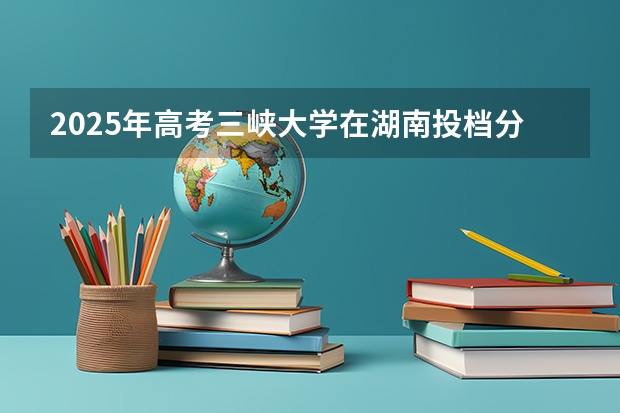 2025年高考三峡大学在湖南投档分数线详解