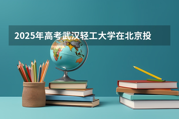 2025年高考武汉轻工大学在北京投档分数线详解