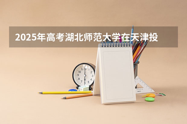 2025年高考湖北师范大学在天津投档分数线详解