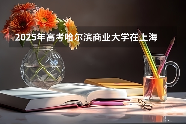 2025年高考哈尔滨商业大学在上海投档分数线详解