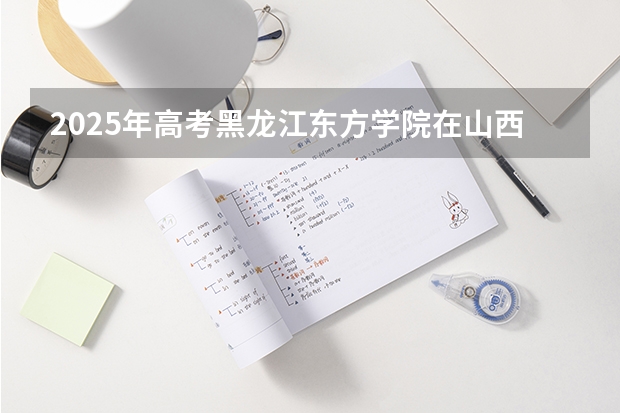 2025年高考黑龙江东方学院在山西投档分数线详解