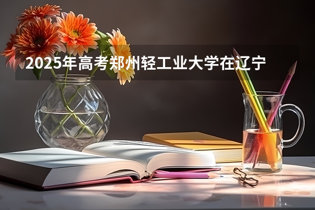 2025年高考郑州轻工业大学在辽宁投档分数线详解