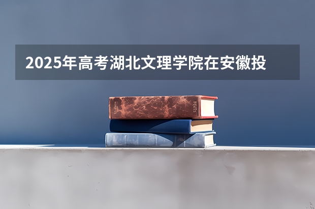 2025年高考湖北文理学院在安徽投档分数线详解
