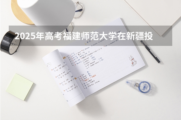 2025年高考福建师范大学在新疆投档分数线详解