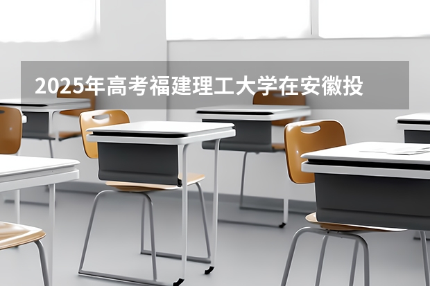 2025年高考福建理工大学在安徽投档分数线详解