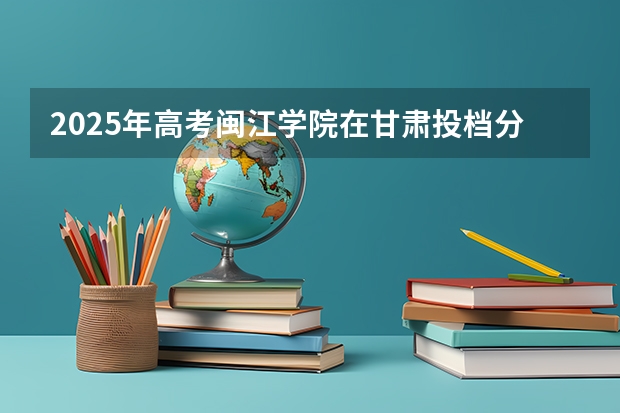 2025年高考闽江学院在甘肃投档分数线详解
