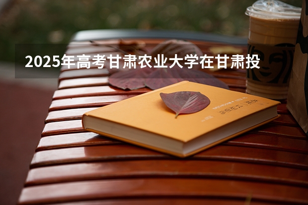 2025年高考甘肃农业大学在甘肃投档分数线详解