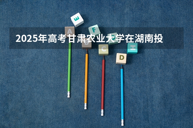 2025年高考甘肃农业大学在湖南投档分数线详解