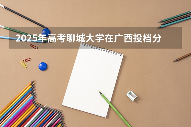 2025年高考聊城大学在广西投档分数线详解