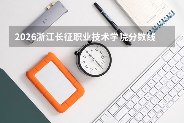 2026浙江长征职业技术学院分数线解读：投档线、学费、报到流程全知道
