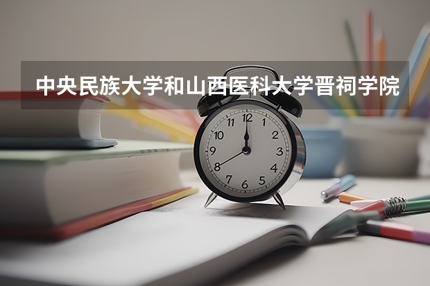 中央民族大学和山西医科大学晋祠学院哪个更好 历年录取分数线对比