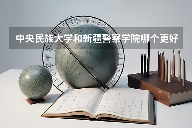 中央民族大学和新疆警察学院哪个更好 历年录取分数线对比